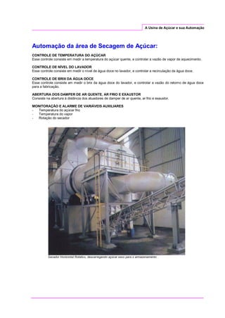 A Usina de Açúcar e sua Automação
Automação da área de Secagem de Açúcar:
CONTROLE DE TEMPERATURA DO AÇÚCAR
Esse controle consiste em medir a temperatura do açúcar quente, e controlar a vazão de vapor de aquecimento.
CONTROLE DE NÍVEL DO LAVADOR
Esse controle consiste em medir o nível de água doce no lavador, e controlar a recirculação da água doce.
CONTROLE DE BRIX DA ÁGUA DOCE
Esse controle consiste em medir o brix da água doce do lavador, e controlar a vazão do retorno de água doce
para a fabricação.
ABERTURA DOS DAMPER DE AR QUENTE, AR FRIO E EXAUSTOR
Consiste na abertura à distância dos atuadores de damper de ar quente, ar frio e exaustor.
MONITORAÇÃO E ALARME DE VARIÁVEIS AUXILIARES
- Temperatura do açúcar frio
- Temperatura do vapor
- Rotação do secador
Secador Horizontal Rotativo, descarregando açúcar seco para o armazenamento .
 