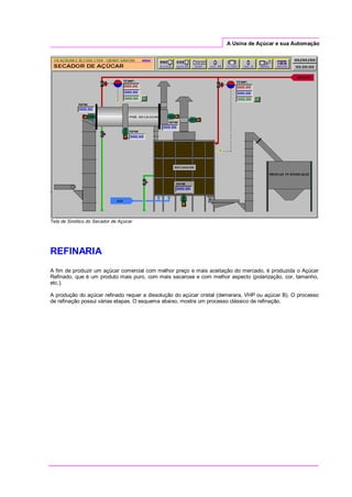 A Usina de Açúcar e sua Automação
Tela de Sinótico do Secador de Açúcar
REFINARIA
A fim de produzir um açúcar comercial com melhor preço e mais aceitação do mercado, é produzida o Açúcar
Refinado, que é um produto mais puro, com mais sacarose e com melhor aspecto (polarização, cor, tamanho,
etc.).
A produção do açúcar refinado requer a dissolução do açúcar cristal (demerara, VHP ou açúcar B). O processo
de refinação possui várias etapas. O esquema abaixo, mostra um processo clássico de refinação.
 