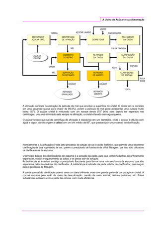 A Usina de Açúcar e sua Automação
A afinação consiste na extração da película de mel que envolve a superfície do cristal. O cristal em si consiste
em uma sacarose quase pura (maior de 99,5%), porem a película de mel pode apresentar uma pureza muito
baixa (60
o
). O açúcar cristal é misturado com um xarope denso (75
o
brix), para depois ser separado nas
centrifugas, uma vez eliminado este xarope na afinação, o cristal é lavado com água quente.
O açúcar lavado que saí da centrifuga de afinação é dissolvido em um derretidor, onde o açúcar é diluído com
água e vapor, dando origem a calda com um brix médio de 65
o
, que passará por um processo de clarificação.
Normalmente a Clarificação é feita pelo processo de adição de cal e ácido fosfórico, que permite uma excelente
clarificação de boa supressão de cor, porém o precipitado de fosfato é de difícil filtragem, por isso são utilizados
os clarificadores de espuma.
O princípio básico dos clarificadores de espuma é a aeração da calda, para que contenha bolhas de ar finamente
separadas, e após o aquecimento da calda, o ar possa sair da solução.
As bolhas de ar arrastam consigo o precipitado floculante para formar uma nata em forma de espuma, que são
separadas pelos raspadores do clarificador. A calda limpa é retirada da parte inferior do clarificador, para seguir
para o processo de filtragem.
A calda que saí do clarificador possui uma cor clara brilhante, mas com grande parte da cor do açúcar cristal. A
cor se suprime pela ação de meio de descoloração: carvão de osso animal, resinas químicas, etc. Estas
substâncias extraem a cor e parte das cinzas, com muita eficiência.
SEPARAÇÃO
DO REFINADO
CENTRIFUGAS
DE AFINAÇÃO
TRATAMENTO
DA CALDA
MISTURADOR
AÇÚCAR E MEL DERRETIDOR
CLARIFICAÇÃO
DA CALDA
CLARIFIDORES
DE ESPUMA
FILTRAGEM
DA CALDA
REFINADO
AMORFO
MASSA
MEL
CALDA DILUÍDA
VAPOR
AÇÚCAR LAVADO
CALDA TRATADA
ESPUMA
AÇÚCAR
TORTA
AÇUCAR
CRISTAL
VAPOR
REFINARIA
DE AMORFO
COZIMENTO
DE REFINO
REFINADO
GRANULADO
ÁGUA
DOCE
AÇÚCAR
MEL
ÁGUA
 