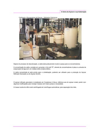 A Usina de Açúcar e sua Automação
Clarificador e Recuperadores de Espuma - Refinadora Catarinense
Depois do processo de descoloração, a calda está praticamente incolor e passa para os concentradores.
A concentração da calda, consiste em aumentar o brix até 75
o
, através de concentradores à placa ou através da
evaporação da água em um múltiplo efeito (tríplice efeito).
A calda concentrada já está pronta para a cristalização, podendo ser utilizado para a produção do Açúcar
Refinado Granulado ou do Açúcar Amorfo.
O açúcar refinado granulado é cristalizado em Cozedores à Vácuo, idênticos aos do açúcar cristal, porém com
algumas modificações para manejar massas com maior pureza e viscosidade.
A massa cozida de refino será centrifugada em centrífugas automáticas, para separação dos méis.
 