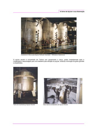 A Usina de Açúcar e sua Automação
Cozedores à Vácuo para Açúcar Refinado Granulado - Refinadora Catarinense
O açúcar amorfo é concentrado em Tachos com aquecimento e vácuo, porém imediatamente após a
cristalização é descarregado para uma batedeira para afinação do açúcar, evitando a formação de grãos grandes
e empedrados.
Tacho de Cozimento p/ Açúcar Amorfo Vista Interna da Batedeira de Açúcar Amorfo
 