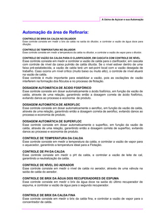 A Usina de Açúcar e sua Automação
Automação da área de Refinaria:
CONTROLE DE BRIX DA CALDA NO DILUIDOR
Esse controle consiste em medir o brix da calda na saída do diluidor, e controlar a vazão de água doce para
diluição.
CONTROLE DE TEMPERATURA NO DILUIDOR
Esse controle consiste em medir a temperatura da calda no diluidor, e controlar a vazão de vapor para o diluidor.
CONTROLE DE VAZÃO DA CALDA PARA O CLARIFICADOR, EM CASCATA COM CONTROLE DE NÍVEL
Esse controle consiste em medir e controlar a vazão de calda para o clarificador, em cascata
com controle de nível da caixa pulmão de calda diluída. Se o nível estiver dentro de uma
faixa pré-estabelecida, a vazão de calda terá um set-point local com a vazão desejada de
trabalho. Caso ocorra um nível crítico (muito baixo ou muito alto), o controle de nível atuará
na vazão de calda.
Esse controle é muito importante para estabilizar a vazão, pois as oscilações de vazão
interferem na formação dos flóculos e no processo de flotação.
DOSAGEM AUTOMÁTICA DE ÁCIDO FOSFÓRICO
Esse controle consiste em dosar automaticamente o ácido fosfórico, em função da vazão de
calda, através de uma relação, garantindo então a dosagem correta de ácido fosfórico,
evitando danos ao processo e economia de produto.
DOSAGEM AUTOMÁTICA DE AEROFLOC
Esse controle consiste em dosar automaticamente o aerofloc, em função da vazão de calda,
através de uma relação, garantindo então a dosagem correta de aerofloc, evitando danos ao
processo e economia de produto.
DOSAGEM AUTOMÁTICA DE SUPERFLOC
Esse controle consiste em dosar automaticamente o superfloc, em função da vazão de
calda, através de uma relação, garantindo então a dosagem correta de superfloc, evitando
danos ao processo e economia de produto.
CONTROLE DE TEMPERATURA DA CALDA
Esse controle consiste em medir a temperatura da calda, e controlar a vazão de vapor para
o aquecedor, garantindo a temperatura ideal para a Flotação.
CONTROLE DE PH DA CALDA
Esse controle consiste em medir o pH da calda, e controlar a vazão de leite de cal,
garantindo a neutralização da calda.
CONTROLE DE NÍVEL DO AERADOR
Esse controle consiste em medir o nível de calda no aerador, através de uma válvula na
saída de calda do aerador.
CONTROLE DE BRIX DA ÁGUA DOS RECUPERADORES DE ESPUMA
Esse controle consiste em medir o brix da água doce na saída do último recuperador de
espuma, e controlar a vazão de água para o segundo recuperador.
CONTROLE DE BRIX DA CALDA FINA
Esse controle consiste em medir o brix da calda fina, e controlar a vazão de vapor para o
concentrador de calda.
 