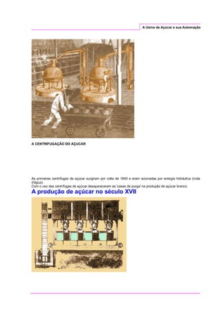 A Usina de Açúcar e sua Automação
A CENTRIFUGAÇÃO DO AÇUCAR
As primeiras centrífugas de açúcar surgiram por volta de 1840 e eram acionadas por energia hidráulica (roda
d'água).
Com o uso das centrífugas de açúcar desapareceram as 'casas de purga' na produção de açúcar branco.
A produção de açúcar no século XVII
 