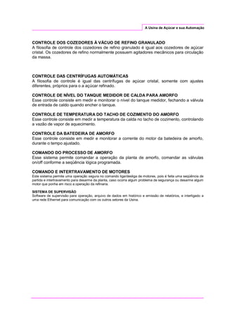 A Usina de Açúcar e sua Automação
CONTROLE DOS COZEDORES À VÁCUO DE REFINO GRANULADO
A filosofia de controle dos cozedores de refino granulado é igual aos cozedores de açúcar
cristal. Os cozedores de refino normalmente possuem agitadores mecânicos para circulação
da massa.
CONTROLE DAS CENTRÍFUGAS AUTOMÁTICAS
A filosofia de controle é igual das centrífugas de açúcar cristal, somente com ajustes
diferentes, próprios para o a açúcar refinado.
CONTROLE DE NÍVEL DO TANQUE MEDIDOR DE CALDA PARA AMORFO
Esse controle consiste em medir e monitorar o nível do tanque medidor, fechando a válvula
de entrada de caldo quando encher o tanque.
CONTROLE DE TEMPERATURA DO TACHO DE COZIMENTO DO AMORFO
Esse controle consiste em medir a temperatura da calda no tacho de cozimento, controlando
a vazão de vapor de aquecimento.
CONTROLE DA BATEDEIRA DE AMORFO
Esse controle consiste em medir e monitorar a corrente do motor da batedeira de amorfo,
durante o tempo ajustado.
COMANDO DO PROCESSO DE AMORFO
Esse sistema permite comandar a operação da planta de amorfo, comandar as válvulas
on/off conforme a seqüência lógica programada.
COMANDO E INTERTRAVAMENTO DE MOTORES
Este sistema permite uma operação segura no comando liga/desliga de motores, pois é feita uma seqüência de
partida e intertravamento para desarme da planta, caso ocorra algum problema de segurança ou desarme algum
motor que ponha em risco a operação da refinaria.
SISTEMA DE SUPERVISÃO
Software de supervisão para operação, arquivo de dados em histórico e emissão de relatórios, e interligado a
uma rede Ethernet para comunicação com os outros setores da Usina.
 