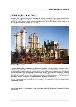 A Usina de Açúcar e sua Automação
DESTILAÇÃO DE ÁLCOOL
O mel final, mas conhecido como melaço, que sobrou do processo de produção do açúcar, será utilizado para a
produção de álcool. Da fermentação do melaço resulta uma grande porcentagem do álcool feito no Brasil.
A pureza do melaço depende da quantidade de esgotamento feita na fabrica de açúcar, normalmente de 58o
a
60
O
, com uma concentração média de 75
o
a 80
O
brix.
Destilaria de Álcool - Cocamar
Chegando na fermentação, o melaço é diluído com água ou com caldo, para uma concentração em média de 18o
à 22o
brix, originando o Mosto. o brix ideal do mosto depende do tipo de levedura utilizada e do processo de
condução da fermentação. Quando se trabalha com um mosto diluído, a fermentação é mais fácil, rápida e
completa, a multiplicação é favorecida pela transferência de oxigênio, os problemas de limpeza dos aparelhos
são menores, porém exige maior volume de dornas e diminui a capacidade dos aparelhos, exigindo mais vapor e
água. Quando se trabalha com um mosto muito concentrado, a fermentação é mais lenta e incompleta (açúcar
residual alto), exigindo mais limpeza nos aparelhos e menor rendimento da fermentação.
O mosto preparado é enviado para as dornas de fermentação, onde é adicionado o levedo (fermento), iniciando
a fermentação alcoólica.
A fermentação alcoólica é composta por 3 fases: fermentação preliminar, fermentação principal e fermentação
complementar.
 
