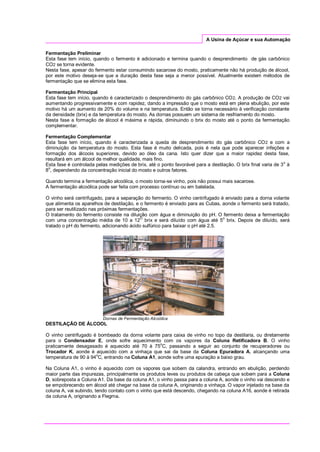 A Usina de Açúcar e sua Automação
Fermentação Preliminar
Esta fase tem início, quando o fermento é adicionado e termina quando o desprendimento de gás carbônico
CO2 se torna evidente.
Nesta fase, apesar do fermento estar consumindo sacarose do mosto, praticamente não há produção de álcool,
por este motivo deseja-se que a duração desta fase seja a menor possível. Atualmente existem métodos de
fermentação que se elimina esta fase.
Fermentação Principal
Esta fase tem início, quando é caracterizado o desprendimento do gás carbônico CO2. A produção de CO2 vai
aumentando progressivamente e com rapidez, dando a impressão que o mosto está em plena ebulição, por este
motivo há um aumento de 20% do volume e na temperatura. Então se torna necessário à verificação constante
da densidade (brix) e da temperatura do mosto. As dornas possuem um sistema de resfriamento do mosto.
Nesta fase a formação de álcool é máxima e rápida, diminuindo o brix do mosto até o ponto da fermentação
complementar.
Fermentação Complementar
Esta fase tem início, quando é caracterizada a queda de desprendimento do gás carbônico CO2 e com a
diminuição da temperatura do mosto. Esta fase é muito delicada, pois é nela que pode aparecer infeções e
formação dos álcoois superiores, devido ao óleo da cana. Isto quer dizer que a maior rapidez desta fase,
resultará em um álcool de melhor qualidade, mais fino.
Esta fase é controlada pelas medições de brix, até o ponto favorável para a destilação. O brix final varia de 3o
à
8o
, dependendo da concentração inicial do mosto e outros fatores.
Quando termina a fermentação alcoólica, o mosto torna-se vinho, pois não possui mais sacarose.
A fermentação alcoólica pode ser feita com processo contínuo ou em batelada.
O vinho será centrifugado, para a separação do fermento. O vinho centrifugado é enviado para a dorna volante
que alimenta os aparelhos de destilação, e o fermento é enviado para as Cubas, aonde o fermento será tratado,
para ser reutilizado nas próximas fermentações.
O tratamento do fermento consiste na diluição com água e diminuição do pH. O fermento deixa a fermentação
com uma concentração média de 10 a 12
O
brix e será diluído com água até 5
o
brix. Depois de diluído, será
tratado o pH do fermento, adicionando ácido sulfúrico para baixar o pH até 2.5.
Dornas de Fermentação Alcoólica
DESTILAÇÃO DE ÁLCOOL
O vinho centrifugado é bombeado da dorna volante para caixa de vinho no topo da destilaria, ou diretamente
para o Condensador E, onde sofre aquecimento com os vapores da Coluna Retificadora B. O vinho
praticamente desagasado é aquecido até 70 à 75o
C, passando a seguir ao conjunto de recuperadores ou
Trocador K, aonde é aquecido com a vinhaça que sai da base da Coluna Epuradora A, alcançando uma
temperatura de 90 à 94o
C, entrando na Coluna A1, aonde sofre uma epuração a baixo grau.
Na Coluna A1, o vinho é aquecido com os vapores que sobem da calandra, entrando em ebulição, perdendo
maior parte das impurezas, principalmente os produtos leves ou produtos de cabeça que sobem para a Coluna
D, sobreposta a Coluna A1. Da base da coluna A1, o vinho passa para a coluna A, aonde o vinho vai descendo e
se empobrecendo em álcool até chegar na base da coluna A, originando a vinhaça. O vapor injetado na base da
coluna A, vai subindo, tendo contato com o vinho que está descendo, chegando na coluna A16, aonde é retirada
da coluna A, originando a Flegma.
 
