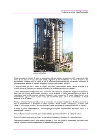 A Usina de Açúcar e sua Automação
Colunas de Destilação
O flegma que sai da coluna A16, entra na base da coluna B (que está em cima da coluna B1) e vai subindo pela
coluna B, até chegar em seu topo com 96
o
GL, originando o álcool hidratado. Na coluna B1 (coluna de
esgotamento), o flegma vindo da coluna A, vai se esgotando gradativamente até a sua base, aonde está a
entrada de vapor. Na base da coluna B sai o álcool fraco que retorna para a coluna A.
O álcool hidratado que sai da coluna B, vai para a coluna C (desidratadora), aonde o álcool alcançará 99 a
99,8o
GL originando o álcool anidro, através da extração da água pelo benzol ou ciclo-hexano.
O álcool hidratado entra no topo da coluna C, juntamente com o benzol ou ciclo-hexano. No pé da coluna entra o
vapor, que vai subindo, tendo contato com álcool hidrato e benzol. O benzol ou ciclo-hexano vai extrair a
molécula de água contida no álcool hidratado, deixando-o mais concentrado. O benzol e água formam uma
mistura ternária (água + benzol + álcool fraco), que será enviada para a coluna P (recuperadora). O álcool
anidro sai no pé da coluna C.
A mistura ternária entra na coluna P, entrando em contato com o vapor injetado no pé da coluna, extraindo a
água da mistura ternária. O recuperado da coluna P (benzol + álcool) vai para o condensador I, e retorna para
coluna C. Teoricamente a coluna P tem que eliminar a mesma quantidade de água que foi extraída da coluna C.
A coluna A possui condensadores R, para recuperação dos gases incondensáveis da cabeça coluna D e
retornam para a coluna A.
A coluna B possui condensadores E, para recuperação dos gases incondensáveis da cabeça da coluna.
A coluna C possui condensadores H, para recuperação dos gases incondensáveis da cabeça da coluna.
Tanto o álcool hidratado, como o álcool anidro é resfriado na saída das colunas, e são enviados para o tanque de
medição e posteriormente bombeados para os tanques de armazenamento.
 