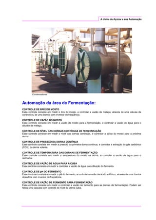A Usina de Açúcar e sua Automação
Condensadores
Automação da área de Fermentação:
CONTROLE DE BRIX DO MOSTO
Esse controle consiste em medir o brix do mosto, e controlar a vazão de melaço, através de uma válvula de
controle ou de uma bomba com inversor de freqüência.
CONTROLE DE VAZÃO DO MOSTO
Esse controle consiste em medir a vazão de mosto para a fermentação, e controlar a vazão de água para o
diluidor de melaço.
CONTROLE DE NÍVEL DAS DORNAS CONTÍNUAS DE FERMENTAÇÃO
Esse controle consiste em medir o nível das dornas contínuas, e controlar a saída do mosto para a próxima
dorna.
CONTROLE DE PRESSÃO DA DORNA CONTÍNUA
Esse controle consiste em medir a pressão da primeira dorna contínua, e controlar a extração do gás carbônico
(CO2 ) da dorna volante.
CONTROLE DE TEMPERATURA DAS DORNAS DE FERMENTAÇÃO
Esse controle consiste em medir a temperatura do mosto na dorna, e controlar a vazão de água para o
resfriador.
CONTROLE DE VAZÃO DE ÁGUA PARA A CUBA
Esse controle consiste em medir e controlar a vazão de água para diluição do fermento.
CONTROLE DE pH DO FERMENTO
Esse controle consiste em medir o pH do fermento, e controlar a vazão de ácido sulfúrico, através de uma bomba
dosadora com inversor de freqüência.
CONTROLE DE VAZÃO DE FERMENTO PARA FERMENTAÇÃO
Esse controle consiste em medir e controlar a vazão de fermento para as dornas de fermentação. Podem ser
feitos uma cascata com controle de nível da última cuba.
 