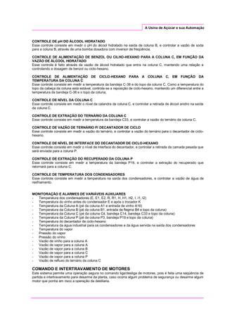 A Usina de Açúcar e sua Automação
CONTROLE DE pH DO ÁLCOOL HIDRATADO
Esse controle consiste em medir o pH do álcool hidratado na saída da coluna B, e controlar a vazão de soda
para a coluna B, através de uma bomba dosadora com inversor de freqüência.
CONTROLE DE ALIMENTAÇÃO DE BENZOL OU CILHO-HEXANO PARA A COLUNA C, EM FUNÇÃO DA
VAZÃO DE ÁLCOOL HIDRATADO
Esse controle é feito através da vazão de álcool hidratado que entra na coluna C, mantendo uma relação e
controlando a dosagem de benzol ou ciclo-hexano.
CONTROLE DE ALIMENTAÇÃO DE CICLO-HEXANO PARA A COLUNA C, EM FUNÇÃO DA
TEMPERATURA DA COLUNA C
Esse controle consiste em medir a temperatura da bandeja C-38 e do topo da coluna C. Como a temperatura do
topo da cabeça da coluna está estável, controla-se a reposição de ciclo-hexano, mantendo um diferencial entre a
temperatura da bandeja C-38 e o topo da coluna.
CONTROLE DE NÍVEL DA COLUNA C
Esse controle consiste em medir o nível da calandra da coluna C, e controlar a retirada de álcool anidro na saída
da coluna C.
CONTROLE DE EXTRAÇÃO DO TERNÁRIO DA COLUNA C
Esse controle consiste em medir a temperatura da bandeja C33, e controlar a vazão do ternário da coluna C.
CONTROLE DE VAZÃO DE TERNÁRIO P/ DECANTADOR DE CICLO
Esse controle consiste em medir a vazão do ternário, e controlar a vazão do ternário para o decantador de ciclo-
hexano.
CONTROLE DE NÍVEL DE INTERFACE DO DECANTADOR DE CICLO-HEXANO
Esse controle consiste em medir o nível de interface do decantador, e controlar a retirada da camada pesada que
será enviada para a coluna P.
CONTROLE DE EXTRAÇÃO DO RECUPERADO DA COLUNA P
Esse controle consiste em medir a temperatura da bandeja P19, e controlar a extração do recuperado que
retornará para a coluna C.
CONTROLE DE TEMPERATURA DOS CONDENSADORES
Esse controle consiste em medir a temperatura na saída dos condensadores, e controlar a vazão de água de
resfriamento.
MONITORAÇÃO E ALARMES DE VARIÁVEIS AUXILIARES
- Temperatura dos condensadores (E, E1, E2, R, R1, H, H1, H2, I, I1, I2)
- Temperatura do vinho antes do condensador E e após o trocador K
- Temperatura da Coluna A (pé da coluna A1 e entrada de vinho A16)
- Temperatura da Coluna B (pé da coluna B1, entrada de flegma B4 e topo da coluna)
- Temperatura da Coluna C (pé da coluna C4, bandeja C14, bandeja C33 e topo da coluna)
- Temperatura da Coluna P (pé da coluna P3, bandeja P19 e topo da coluna)
- Temperatura do decantador de ciclo-hexano
- Temperatura da água industrial para os condensadores e da água servida na saída dos condensadores
- Temperatura do vapor
- Pressão do vapor
- Pressão do vinho
- Vazão de vinho para a coluna A
- Vazão de vapor para a coluna A
- Vazão de vapor para a coluna B
- Vazão de vapor para a coluna C
- Vazão de vapor para a coluna P
- Vazão de refluxo do ternário da coluna C
COMANDO E INTERTRAVAMENTO DE MOTORES
Este sistema permite uma operação segura no comando liga/desliga de motores, pois é feita uma seqüência de
partida e intertravamento para desarme da planta, caso ocorra algum problema de segurança ou desarme algum
motor que ponha em risco a operação da destilaria.
 