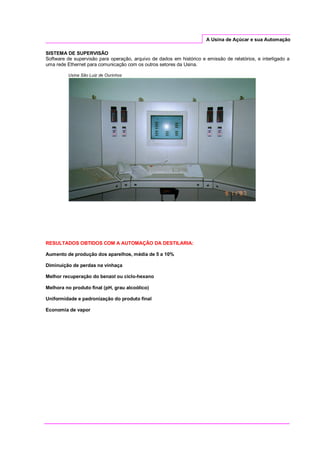 A Usina de Açúcar e sua Automação
SISTEMA DE SUPERVISÃO
Software de supervisão para operação, arquivo de dados em histórico e emissão de relatórios, e interligado a
uma rede Ethernet para comunicação com os outros setores da Usina.
Usina São Luiz de Ourinhos
RESULTADOS OBTIDOS COM A AUTOMAÇÃO DA DESTILARIA:
Aumento de produção dos aparelhos, média de 5 a 10%
Diminuição de perdas na vinhaça
Melhor recuperação do benzol ou ciclo-hexano
Melhora no produto final (pH, grau alcoólico)
Uniformidade e padronização do produto final
Economia de vapor
 