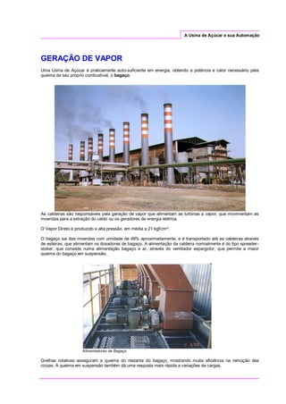 A Usina de Açúcar e sua Automação
GERAÇÃO DE VAPOR
Uma Usina de Açúcar é praticamente auto-suficiente em energia, obtendo a potência e calor necessário pela
queima de seu próprio combustível, o bagaço.
As caldeiras são responsáveis pela geração de vapor que alimentam as turbinas a vapor, que movimentam as
moendas para a extração do caldo ou os geradores de energia elétrica.
O Vapor Direto é produzido a alta pressão, em média a 21 kgf/cm².
O bagaço sai das moendas com umidade de 48% aproximadamente, e é transportado até as caldeiras através
de esteiras, que alimentam os dosadores de bagaço. A alimentação da caldeira normalmente é do tipo spreader-
stoker, que consiste numa alimentação bagaço e ar, através do ventilador espargidor, que permite a maior
queima do bagaço em suspensão.
Alimentadores de Bagaço
Grelhas rotativas asseguram a queima do restante do bagaço, mostrando muita eficiência na remoção das
cinzas. A queima em suspensão também dá uma resposta mais rápida a variações de cargas.
 