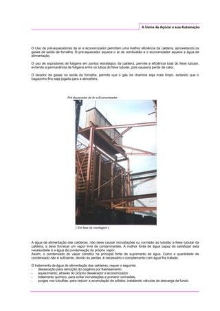 A Usina de Açúcar e sua Automação
O Uso de pré-aquecedores de ar e economizador permitem uma melhor eficiência da caldeira, aproveitando os
gases de saída da fornalha. O pré-aquecedor aquece o ar de combustão e o economizador aquece a água de
alimentação.
O uso de sopradores de fuligens em pontos estratégico da caldeira, permite a eficiência total do feixe tubular,
evitando a permanência de fuligens entre os tubos do feixe tubular, pois causaria perda de calor.
O lavador de gases na saída da fornalha, permite que o gás da chaminé seja mais limpo, evitando que o
bagacinho fino seja jogado para a atmosfera.
Pré-Aquecedor de Ar e Economizador
( Em fase de montagem )
A água de alimentação das caldeiras, não deve causar incrustações ou corrosão ao tubulão e feixe tubular da
caldeira, e deve fornecer um vapor livre de contaminantes. A melhor fonte de água capaz de satisfazer esta
necessidade é a água da condensação do próprio vapor.
Assim, o condensado do vapor constitui na principal fonte de suprimento de água. Como a quantidade de
condensado não é suficiente, devido às perdas, é necessário o complemento com água fria tratada.
O tratamento da água de alimentação das caldeiras, requer o seguinte:
- desaeração para remoção do oxigênio por flasheamento
- aquecimento, através do próprio desaerador e economizador
- tratamento químico, para evitar incrustações e prevenir corrosões.
- purgas nos tubulões, para reduzir a acumulação de sólidos, instalando válvulas de descarga de fundo.
 