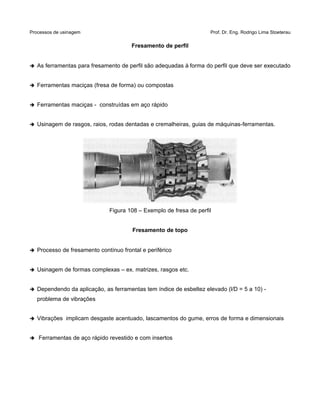 Processos de usinagem Prof. Dr. Eng. Rodrigo Lima Stoeterau
Fresamento de perfil
➔ As ferramentas para fresamento de perfil são adequadas à forma do perfil que deve ser executado
➔ Ferramentas maciças (fresa de forma) ou compostas
➔ Ferramentas maciças - construídas em aço rápido
➔ Usinagem de rasgos, raios, rodas dentadas e cremalheiras, guias de máquinas-ferramentas.
Figura 108 – Exemplo de fresa de perfil
Fresamento de topo
➔ Processo de fresamento contínuo frontal e periférico
➔ Usinagem de formas complexas – ex. matrizes, rasgos etc.
➔ Dependendo da aplicação, as ferramentas tem índice de esbeltez elevado (l/D = 5 a 10) -
problema de vibrações
➔ Vibrações implicam desgaste acentuado, lascamentos do gume, erros de forma e dimensionais
➔ Ferramentas de aço rápido revestido e com insertos
 