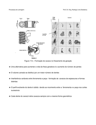 Processos de usinagem Prof. Dr. Eng. Rodrigo Lima Stoeterau
Figura 112 – Formação do cavaco no fresamento de geração
➔ Uma alternativa para aumentar a vida da fresa geradora é o aumento do número de pentes
➔ O volume usinado se distribui por um maior número de dentes
➔ Interferência variáveis entre ferramenta e peça - formação de cavacos de espessuras e formas
distintas
➔ O perfil evolvente do dente é obtido devido ao movimento entre a ferramenta e a peça nos cortes
sucessivos
➔ Cada dente do caracol retira cavacos sempre com a mesma forma geométrica
 