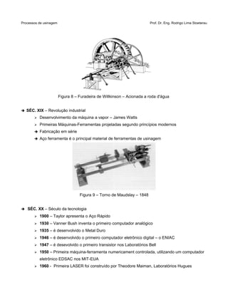 Processos de usinagem Prof. Dr. Eng. Rodrigo Lima Stoeterau
Figura 8 – Furadeira de Willkinson – Acionada a roda d'água
➔ SÉC. XIX – Revolução industrial
➢ Desenvolvimento da máquina a vapor – James Watts
➢ Primeiras Máquinas-Ferramentas projetadas segundo princípios modernos
➔ Fabricação em série
➔ Aço ferramenta é o principal material de ferramentas de usinagem
Figura 9 – Torno de Maudslay – 1848
➔ SÉC. XX – Século da tecnologia
➢ 1900 – Taylor apresenta o Aço Rápido
➢ 1930 – Vanner Bush inventa o primeiro computador analógico
➢ 1935 – é desenvolvido o Metal Duro
➢ 1946 – é desenvolvido o primeiro computador eletrônico digital – o ENIAC
➢ 1947 – é desevolvido o primeiro transistor nos Laboratórios Bell
➢ 1950 – Primeira máquina-ferramenta numericament controlada, utilizando um computador
eletrônico EDSAC nos MIT-EUA
➢ 1960 - Primeira LASER foi construído por Theodore Maiman, Laboratórios Hugues
 