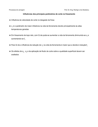 Processos de usinagem Prof. Dr. Eng. Rodrigo Lima Stoeterau
Influências dos principais parâmetros de corte no fresamento
➔ Influência da velocidade de corte no desgaste da fresa
➔ vc é o parâmetro de maior influência na vida da ferramenta devido principalmente às altas
temperaturas geradas
➔ Em fresamento de topo reto, com Q cte pode-se aumentar a vida da ferramenta diminuindo-se vc e
aumentando-se fz
➔ Para Q cte a influência da redução de vc na vida da ferramenta é maior que a devida à reduçãofz
➔ Os efeitos de ap , ae e da aplicação de fluido de corte sobre a qualidade superficial devem ser
avaliados
 