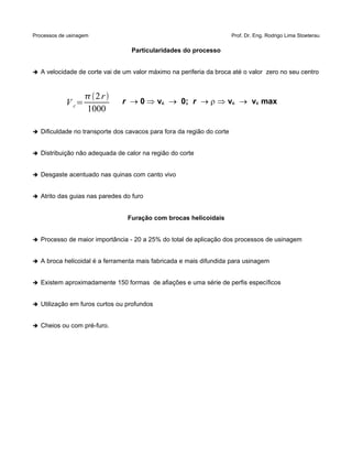 Processos de usinagem Prof. Dr. Eng. Rodrigo Lima Stoeterau
Particularidades do processo
➔ A velocidade de corte vai de um valor máximo na periferia da broca até o valor zero no seu centro
V c=
2r
1000
r 0 vc 0; r r vc vc max
➔ Dificuldade no transporte dos cavacos para fora da região do corte
➔ Distribuição não adequada de calor na região do corte
➔ Desgaste acentuado nas quinas com canto vivo
➔ Atrito das guias nas paredes do furo
Furação com brocas helicoidais
➔ Processo de maior importância - 20 a 25% do total de aplicação dos processos de usinagem
➔ A broca helicoidal é a ferramenta mais fabricada e mais difundida para usinagem
➔ Existem aproximadamente 150 formas de afiações e uma série de perfis específicos
➔ Utilização em furos curtos ou profundos
➔ Cheios ou com pré-furo.
 
