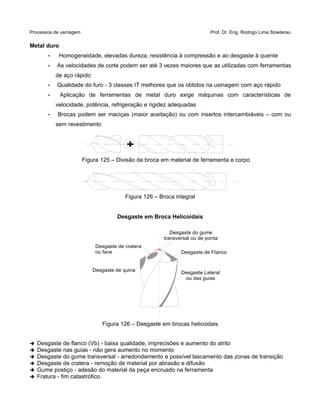 Processos de usinagem Prof. Dr. Eng. Rodrigo Lima Stoeterau
Metal duro
• Homogeneidade, elevadas dureza, resistência à compressão e ao desgaste à quente
• As velocidades de corte podem ser até 3 vezes maiores que as utilizadas com ferramentas
de aço rápido
• Qualidade do furo - 3 classes IT melhores que os obtidos na usinagem com aço rápido
• Aplicação de ferramentas de metal duro exige máquinas com características de
velocidade, potência, refrigeração e rigidez adequadas
• Brocas podem ser maciças (maior aceitação) ou com insertos intercambiáveis – com ou
sem revestimento
Figura 125 – Divisão da broca em material de ferramenta e corpo
Figura 126 – Broca integral
Desgaste em Broca Helicoidais
Figura 126 – Desgaste em brocas helicoidais
➔ Desgaste de flanco (Vb) - baixa qualidade, imprecisões e aumento do atrito
➔ Desgaste nas guias - não gera aumento no momento
➔ Desgaste do gume transversal - arredondamento e possível lascamento das zonas de transição
➔ Desgaste de cratera - remoção de material por abrasão e difusão
➔ Gume postiço - adesão do material da peça encruado na ferramenta
➔ Fratura - fim catastrófico.
+
Desgaste Lateral
ou das guias
Desgaste do gume
transversal ou de ponta
Desgaste de quina
Desgaste de cratera
ou face Desgaste de Flanco
 
