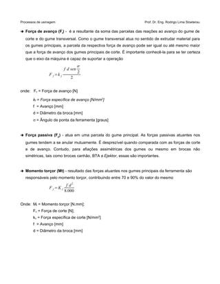 Processos de usinagem Prof. Dr. Eng. Rodrigo Lima Stoeterau
➔ Força de avanço (Ft) - é a resultante da soma das parcelas das reações ao avanço do gume de
corte e do gume transversal. Como o gume transversal atua no sentido de extrudar material para
os gumes principais, a parcela da respectiva força de avanço pode ser igual ou até mesmo maior
que a força de avanço dos gumes principais de corte. É importante conhecê-la para se ter certeza
que o eixo da máquina é capaz de suportar a operação
F f =k f
f d sen

2
2
onde: Fc = Força de avanço [N]
kf = Força específica de avanço [N/mm2
]
f = Avanço [mm]
d = Diâmetro da broca [mm]
s = Ângulo de ponta da ferramenta [graus]
➔ Força passiva (Fp) - atua em uma parcela do gume principal. As forças passivas atuantes nos
gumes tendem a se anular mutuamente. É desprezível quando comparada com as forças de corte
e de avanço. Contudo, para afiações assimétricas dos gumes ou mesmo em brocas não
simétricas, tais como brocas canhão, BTA e Ejektor, essas são importantes.
➔ Momento torçor (Mt) - resultado das forças atuantes nos gumes principais da ferramenta são
responsáveis pelo momento torçor, contribuindo entre 70 e 90% do valor do mesmo
F f =K f
f d
2
8.000
Onde: Mt = Momento torçor [N.mm];
Fc = Força de corte [N];
kc = Força específica de corte [N/mm2
]
f = Avanço [mm]
d = Diâmetro da broca [mm]
 