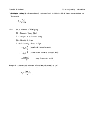 Processos de usinagem Prof. Dr. Eng. Rodrigo Lima Stoeterau
Potência de corte (Pc) - é resultante do produto entre o momento torçor e a velocidade angular da
ferramenta
Pc=
M t n
9,549
onde: Pc = Potência de corte [kW]
Mt = Momento Torçor [Nm]
n = Rotação da ferramenta [rpm]
D = diâmetro da broca
r = distância do ponto de atuação
r=0,38
D
2
para fução de acabamento
r=0,51
D
2
para furação com furo guia (pré-furo)
r=
Dd 
4
para furação em cheio
A força de corte também pode ser estimada com base no Mt por:
Fc=
2000 M t
d
 