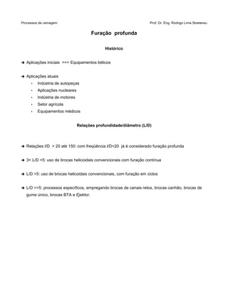 Processos de usinagem Prof. Dr. Eng. Rodrigo Lima Stoeterau
Furação profunda
Histórico
➔ Aplicações iniciais ==> Equipamentos bélicos
➔ Aplicações atuais
• Indústria de autopeças
• Aplicações nucleares
• Indústria de motores
• Setor agrícola
• Equipamentos médicos
Relações profundidade/diâmetro (L/D)
➔ Relações l/D > 20 até 150: com freqüência l/D<20 já é considerado furação profunda
➔ 3< L/D <5: uso de brocas helicoidais convencionais com furação contínua
➔ L/D >5: uso de brocas helicoidais convencionais, com furação em ciclos
➔ L/D >>5: processos específicos, empregando brocas de canais retos, brocas canhão, brocas de
gume único, brocas BTA e Ejektor.
 