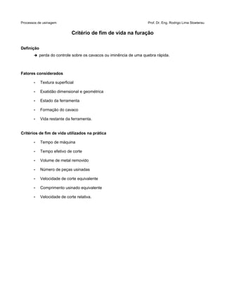 Processos de usinagem Prof. Dr. Eng. Rodrigo Lima Stoeterau
Critério de fim de vida na furação
Definição
➔ perda do controle sobre os cavacos ou iminência de uma quebra rápida.
Fatores considerados
• Textura superficial
• Exatidão dimensional e geométrica
• Estado da ferramenta
• Formação do cavaco
• Vida restante da ferramenta.
Critérios de fim de vida utilizados na prática
• Tempo de máquina
• Tempo efetivo de corte
• Volume de metal removido
• Número de peças usinadas
• Velocidade de corte equivalente
• Comprimento usinado equivalente
• Velocidade de corte relativa.
 
