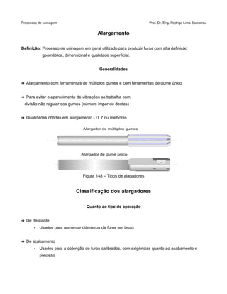 Processos de usinagem Prof. Dr. Eng. Rodrigo Lima Stoeterau
Alargamento
Definição: Processo de usinagem em geral utilizado para produzir furos com alta definição
geométrica, dimensional e qualidade superficial.
Generalidades
➔ Alargamento com ferramentas de múltiplos gumes e com ferramentas de gume único
➔ Para evitar o aparecimento de vibrações se trabalha com
divisão não regular dos gumes (número impar de dentes)
➔ Qualidades obtidas em alargamento - IT 7 ou melhores
Figura 148 – Tipos de alagadores
Classificação dos alargadores
Quanto ao tipo de operação
➔ De desbaste
• Usados para aumentar diâmetros de furos em bruto
➔ De acabamento
• Usados para a obtenção de furos calibrados, com exigências quanto ao acabamento e
precisão
Alargador de múltiplos gumes
Alargador de gume único
 
