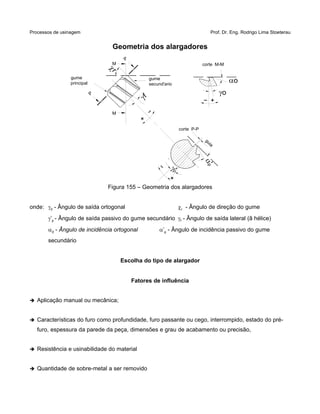 Processos de usinagem Prof. Dr. Eng. Rodrigo Lima Stoeterau
Geometria dos alargadores
Figura 155 – Geometria dos alargadores
onde: 0 - Ângulo de saída ortogonal r - Ângulo de direção do gume
’p - Ângulo de saída passivo do gume secundário f - Ângulo de saída lateral (â hélice)
a0 - Ângulo de incidência ortogonal a’p - Ângulo de incidência passivo do gume
secundário
Escolha do tipo de alargador
Fatores de influência
➔ Aplicação manual ou mecânica;
➔ Características do furo como profundidade, furo passante ou cego, interrompido, estado do pré-
furo, espessura da parede da peça, dimensões e grau de acabamento ou precisão,
➔ Resistência e usinabilidade do material
➔ Quantidade de sobre-metal a ser removido
corte P-P
guia
'p
p'
corte M-M
o
o
f
gume
secund'ario
P
M
M
P
gume
principal
r
 