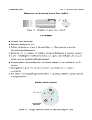 Processos de usinagem Prof. Dr. Eng. Rodrigo Lima Stoeterau
Alargamento com ferramentas de gume único regulável
Figura 156 – Alargadores de gume único regulável
Generalidades
➔ Geometria de corte otimizada
➔ Melhoram a qualidade dos furos
➔ Redução substancial nos tempos de fabricação (altas vc´s vidas longas das ferramentas,
eliminação operações posteriores
➔ O processo pode ser executado em centros de usinagem (não necessita de máquinas especiais)
➔ O corte é realizado por um inserto intercambiável onde o gume é concebido para uma usinagem
ótima e possui um ângulo de incidência (0) positivo
➔ As réguas-guias conduzem rigidamente a ferramenta e absorvem as componentes da força de
usinagem
➔ Os alargadores de gume único permitem vc´s maiores que as utilizadas nos processos
convencionais
➔ Não utilizam nenhum dispositivo para entrar no furo e, o que não possibilitam a correção de erros
de posição anteriores
Princípio de funcionamento
Figura 157 – Princípio de funcionamento dos alargadores de gume único
0
FP
Fc
Campo de pressão
hidrodinâmico
Fluido de corte
,n
 