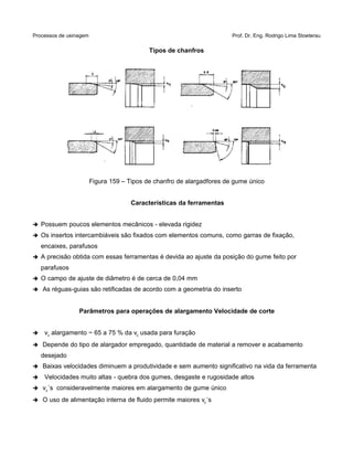 Processos de usinagem Prof. Dr. Eng. Rodrigo Lima Stoeterau
Tipos de chanfros
Figura 159 – Tipos de chanfro de alargadfores de gume único
Características da ferramentas
➔ Possuem poucos elementos mecânicos - elevada rigidez
➔ Os insertos intercambiáveis são fixados com elementos comuns, como garras de fixação,
encaixes, parafusos
➔ A precisão obtida com essas ferramentas é devida ao ajuste da posição do gume feito por
parafusos
➔ O campo de ajuste de diâmetro é de cerca de 0,04 mm
➔ As réguas-guias são retificadas de acordo com a geometria do inserto
Parâmetros para operações de alargamento Velocidade de corte
➔ vc alargamento ~ 65 a 75 % da vc usada para furação
➔ Depende do tipo de alargador empregado, quantidade de material a remover e acabamento
desejado
➔ Baixas velocidades diminuem a produtividade e sem aumento significativo na vida da ferramenta
➔ Velocidades muito altas - quebra dos gumes, desgaste e rugosidade altos
➔ vc´s consideravelmente maiores em alargamento de gume único
➔ O uso de alimentação interna de fluido permite maiores vc´s
 