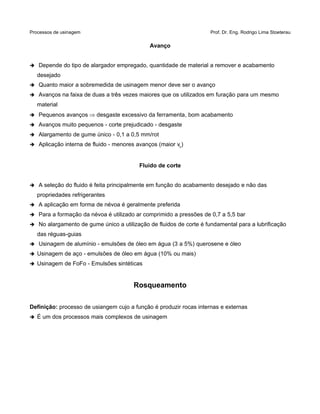 Processos de usinagem Prof. Dr. Eng. Rodrigo Lima Stoeterau
Avanço
➔ Depende do tipo de alargador empregado, quantidade de material a remover e acabamento
desejado
➔ Quanto maior a sobremedida de usinagem menor deve ser o avanço
➔ Avanços na faixa de duas a três vezes maiores que os utilizados em furação para um mesmo
material
➔ Pequenos avanços  desgaste excessivo da ferramenta, bom acabamento
➔ Avanços muito pequenos - corte prejudicado - desgaste
➔ Alargamento de gume único - 0,1 a 0,5 mm/rot
➔ Aplicação interna de fluido - menores avanços (maior vc)
Fluido de corte
➔ A seleção do fluido é feita principalmente em função do acabamento desejado e não das
propriedades refrigerantes
➔ A aplicação em forma de névoa é geralmente preferida
➔ Para a formação da névoa é utilizado ar comprimido a pressões de 0,7 a 5,5 bar
➔ No alargamento de gume único a utilização de fluidos de corte é fundamental para a lubrificação
das réguas-guias
➔ Usinagem de alumínio - emulsões de óleo em água (3 a 5%) querosene e óleo
➔ Usinagem de aço - emulsões de óleo em água (10% ou mais)
➔ Usinagem de FoFo - Emulsões sintéticas
Rosqueamento
Definição: processo de usiangem cujo a função é produzir rocas internas e externas
➔ É um dos processos mais complexos de usinagem
 