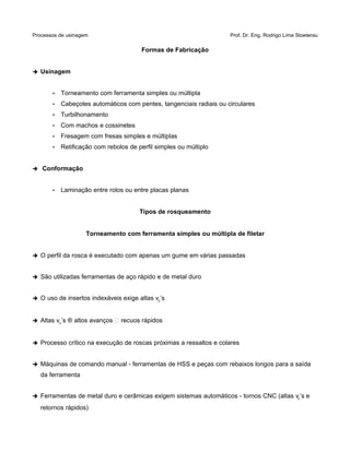 Processos de usinagem Prof. Dr. Eng. Rodrigo Lima Stoeterau
Formas de Fabricação
➔ Usinagem
• Torneamento com ferramenta simples ou múltipla
• Cabeçotes automáticos com pentes, tangenciais radiais ou circulares
• Turbilhonamento
• Com machos e cossinetes
• Fresagem com fresas simples e múltiplas
• Retificação com rebolos de perfil simples ou múltiplo
➔ Conformação
• Laminação entre rolos ou entre placas planas
Tipos de rosqueamento
Torneamento com ferramenta simples ou múltipla de filetar
➔ O perfil da rosca é executado com apenas um gume em várias passadas
➔ São utilizadas ferramentas de aço rápido e de metal duro
➔ O uso de insertos indexáveis exige altas vc’s
➔ Altas vc’s ® altos avanços  recuos rápidos
➔ Processo crítico na execução de roscas próximas a ressaltos e colares
➔ Máquinas de comando manual - ferramentas de HSS e peças com rebaixos longos para a saída
da ferramenta
➔ Ferramentas de metal duro e cerâmicas exigem sistemas automáticos - tornos CNC (altas vc’s e
retornos rápidos)
 