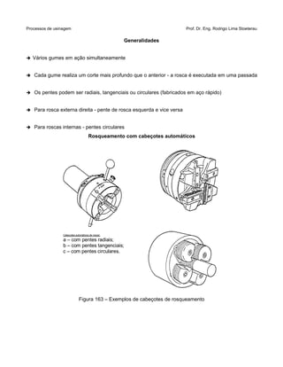 Processos de usinagem Prof. Dr. Eng. Rodrigo Lima Stoeterau
Generalidades
➔ Vários gumes em ação simultaneamente
➔ Cada gume realiza um corte mais profundo que o anterior - a rosca é executada em uma passada
➔ Os pentes podem ser radiais, tangenciais ou circulares (fabricados em aço rápido)
➔ Para rosca externa direita - pente de rosca esquerda e vice versa
➔ Para roscas internas - pentes circulares
Rosqueamento com cabeçotes automáticos
Figura 163 – Exemplos de cabeçotes de rosqueamento
Cabeçotes automáticos de roscar:
a – com pentes radiais;
b – com pentes tangenciais;
c – com pentes circulares.
 