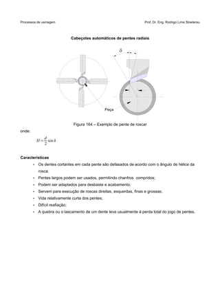 Processos de usinagem Prof. Dr. Eng. Rodrigo Lima Stoeterau
Cabeçotes automáticos de pentes radiais
Figura 164 – Exemplo de pente de roscar
onde:
H =
d
2
sin
Características
• Os dentes cortantes em cada pente são defasados de acordo com o ângulo de hélice da
rosca
• Pentes largos podem ser usados, permitindo chanfros compridos;
• Podem ser adaptados para desbaste e acabamento;
• Servem para execução de roscas direitas, esquerdas, finas e grossas;
• Vida relativamente curta dos pentes;
• Difícil reafiação;
• A quebra ou o lascamento de um dente leva usualmente à perda total do jogo de pentes.

Peça
 