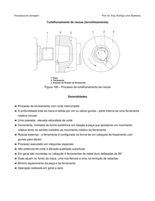 Processos de usinagem Prof. Dr. Eng. Rodrigo Lima Stoeterau
Turbilhonamento de roscas (tornofresamento)
Figura 166 – Processo de turbilhonamento de roscas
Generalidades
➔ Processo de torneamento com corte interrompido
➔ A profundidade total da rosca é obtida por um ou vários gumes - parte interna de uma ferramenta
rotativa circular
➔ Uma passada, elevada velocidade de corte
➔ Ferramenta montada de forma excêntrica em relação à peça que apresenta um movimento
rotativo lento no sentido contrário ao movimento rotativo da ferramenta
➔ Roscas externas - a ferramenta é configurada na forma de um cabeçote de fresamento com
gumes para dentro
➔ Processo executado em máquinas especiais
➔ Alto potencial de corte e elevada qualidade superficial
➔ Em geral são montadas no cabeçote 4 ferramentas de metal duro defasadas de 90°
➔ Duas atuam no fundo da rosca, uma nos flancos e uma na remoção de rebarbas
➔ Mínimo aquecimento da peça e da ferramenta
➔ Operação realizada em geral a seco
1 2 3 1 2 3
1 Peça
2 Ferramenta
3 Suporte de fixação da ferramenta
 