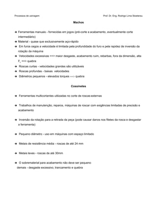 Processos de usinagem Prof. Dr. Eng. Rodrigo Lima Stoeterau
Machos
➔ Ferramentas manuais - fornecidas em jogos (pré-corte e acabamento, eventualmente corte
intermediário)
➔ Material - quase que exclusivamente aço-rápido
➔ Em furos cegos a velocidade é limitada pela profundidade do furo e pela rapidez de inversão da
rotação da máquina
➔ Velocidades excessivas ==> maior desgaste, acabamento ruim, rebarbas, fora da dimensão, alta
Fc ==> quebra
➔ Roscas curtas - velocidades grandes são utilizáveis
➔ Roscas profundas - baixas velocidades
➔ Diâmetros pequenos - elevados torques ==> quebra
Cossinetes
➔ Ferramentas multicortantes utilizadas no corte de roscas externas
➔ Trabalhos de manutenção, reparos, máquinas de roscar com exigências limitadas de precisão e
acabamento
➔ Inversão da rotação para a retirada da peça (pode causar danos nos filetes da rosca e desgastar
a ferramenta)
➔ Pequeno diâmetro - uso em máquinas com espaço limitado
➔ Metais de resistência média - roscas de até 24 mm
➔ Metais leves - roscas de até 30mm
➔ O sobrematerial para acabamento não deve ser pequeno
demais - desgaste excessivo, trancamento e quebra
 