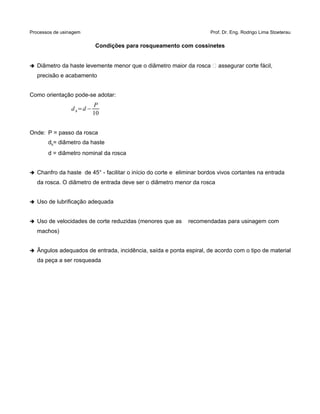 Processos de usinagem Prof. Dr. Eng. Rodrigo Lima Stoeterau
Condições para rosqueamento com cossinetes
➔ Diâmetro da haste levemente menor que o diâmetro maior da rosca  assegurar corte fácil,
precisão e acabamento
Como orientação pode-se adotar:
dh=d−
P
10
Onde: P = passo da rosca
dh= diâmetro da haste
d = diâmetro nominal da rosca
➔ Chanfro da haste de 45° - facilitar o início do corte e eliminar bordos vivos cortantes na entrada
da rosca. O diâmetro de entrada deve ser o diâmetro menor da rosca
➔ Uso de lubrificação adequada
➔ Uso de velocidades de corte reduzidas (menores que as recomendadas para usinagem com
machos)
➔ Ângulos adequados de entrada, incidência, saída e ponta espiral, de acordo com o tipo de material
da peça a ser rosqueada
 