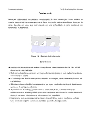 Processos de usinagem Prof. Dr. Eng. Rodrigo Lima Stoeterau
Brochamento
Definição: Brochamento, brochaemento ou brochagem: processo de usinagem onde a remoção de
material da superfície de uma peça,ocorre de forma progressiva, pela ação ordenada de gumes de
corte, dispostos em série, cada qual disposto em uma profundidade de corte escalonada em
ferramentas multicortantes.
Figura 172 – Exemplo de brochamento
Generalidades
➔ A transformação de um perfil é feita de forma gradativa, na seqüência de ação de cada um dos
elementos de corte da brocha
➔ Cada elemento cortante promovem um incremento na profundidade de corte (aps) ao longo de seu
comprimento da brocha
➔ As brochas podem realizar uma operação completa de usinagem, desde o desbaste grosseiro até
o acabamento
➔ O brochamento permite obter bom acabamento nas peças trabalhadas, geralmente dispensando,
operações de usinagem posteriores
➔ A profundidade de corte (aps) podem variar na ordem de 0,06 a 0,15 mm de modo que a
necessidade de se remover grandes quantidades de material resultam em um número elevado de
dentes, o que leva a necessidade de máquinas com um curso longo
➔ Brochamento abrir cavidades para chavetas em furos cilíndricos ou o de transformar perfis de
furos cilíndricos em perfis acanelados, estriados, quadrados, hexagonais etc.
aps
 