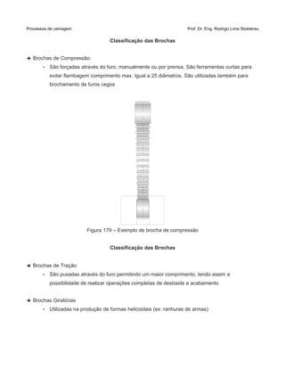 Processos de usinagem Prof. Dr. Eng. Rodrigo Lima Stoeterau
Classificação das Brochas
➔ Brochas de Compressão:
• São forçadas através do furo, manualmente ou por prensa. São ferramentas curtas para
evitar flambagem comprimento max. Igual a 25 diâmetros. São utilizadas também para
brochamento de furos cegos
Figura 179 – Exemplo de brocha de compressão
Classificação das Brochas
➔ Brochas de Tração
• São puxadas através do furo permitindo um maior comprimento, tendo assim a
possibilidade de realizar operações completas de desbaste e acabamento
➔ Brochas Giratórias
• Utilizadas na produção de formas helicoidais (ex: ranhuras de armas)
 
