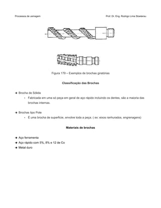 Processos de usinagem Prof. Dr. Eng. Rodrigo Lima Stoeterau
Figura 179 – Exemplos de brochas giratórias
Classificação das Brochas
➔ Brocha de Sólida
• Fabricada em uma só peça em geral de aço rápido incluindo os dentes, são a maioria das
brochas internas.
➔ Brochas tipo Pote
• É uma brocha de superficie, envolve toda a peça. ( ex: eixos ranhurados, engrenagens)
Materiais de brochas
➔ Aço ferramenta
➔ Aço rápido com 5%, 8% e 12 de Co
➔ Metal duro
 
