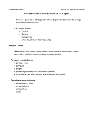 Processos de usinagem Prof. Dr. Eng. Rodrigo Lima Stoeterau
Processos Não Convencionais de Usinagem
• Remoção – processo de fabricação com retirada de partículas de material de um corpo
sólido de forma não mecânica.
• Formas de remoção:
• Térmica;
• Química;
• Eletroquímica;
• outras (Ex. Ultrasom, Jato d'água, etc.);
Remoção Térmica
Definição: processo de remoção de material onde a separação de partículas ocorre no
estado sólido, líquido ou gasoso através de processos térmicos.
 Formas de remoção térmica
➔ por corpo sólido
➔ por líquido
➔ por gás
➔ por descarga elétrica (faísca, arco elétrico, plasma);
➔ por irradiação (raio de luz, LASER, feixe de eletrons, feixe de íons)
 Exemplos de remoção térmica
• eletroerosão por faísca
• corte por plasma
• corte por laser
• outras
 