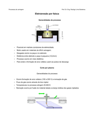 Processos de usinagem Prof. Dr. Eng. Rodrigo Lima Stoeterau
Eletroerosão por faísca
Generalidades do processo
• Possível em matriais condutores de eletrecidade;
• Muito usado em materiais de difícil usinagem;
• Desgaste ocorre na peça e no eletrodo;
• Distância entre eletrodo e peça é pequena (<0,2mm)
• Processo ocorre em meio dielétrico
• Para evitar a formação de arco voltáico usam-se pulsos de descarga
Corte por plasma
Generalidades do processo
• Ocorre formação de arco voltaico (100 a 200 V) e ionização de gás
• Fluxo de gás ocorre através de bico injetor
• Temperaturas no processo atingem 25.000 K
• Remoção ocorre por fusão do material aliada a energi cinética dos gases injetados
MEIO
DIELÉTRICO
ELETRODO
PEÇA
D<0,2mm
 