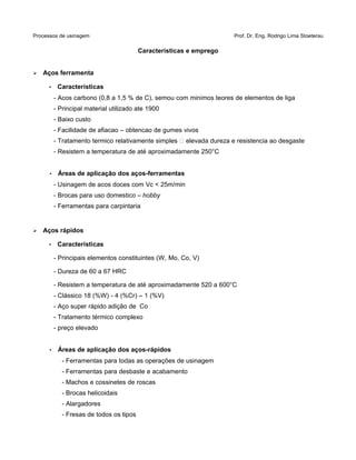 Processos de usinagem Prof. Dr. Eng. Rodrigo Lima Stoeterau
Características e emprego
➢ Aços ferramenta
• Características
- Acos carbono (0,8 a 1,5 % de C), semou com minimos teores de elementos de liga
- Principal material utilizado ate 1900
- Baixo custo
- Facilidade de afiacao – obtencao de gumes vivos
- Tratamento termico relativamente simples  elevada dureza e resistencia ao desgaste
- Resistem a temperatura de até aproximadamente 250°C
• Áreas de aplicação dos aços-ferramentas
- Usinagem de acos doces com Vc < 25m/min
- Brocas para uso domestico – hobby
- Ferramentas para carpintaria
➢ Aços rápidos
• Características
- Principais elementos constituintes (W, Mo, Co, V)
- Dureza de 60 a 67 HRC
- Resistem a temperatura de até aproximadamente 520 a 600°C
- Clássico 18 (%W) - 4 (%Cr) – 1 (%V)
- Aço super rápido adição de Co
- Tratamento térmico complexo
- preço elevado
• Áreas de aplicação dos aços-rápidos
- Ferramentas para todas as operações de usinagem
- Ferramentas para desbaste e acabamento
- Machos e cossinetes de roscas
- Brocas helicoidais
- Alargadores
- Fresas de todos os tipos
 