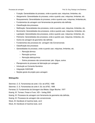 Processos de usinagem Prof. Dr. Eng. Rodrigo Lima Stoeterau
• Furação: Generalidades do processo, onde e quando usar, máquinas, limitantes, etc.
• Alargamento: Generalidades do processo, onde e quando usar, máquinas, limitantes, etc.
• Rosqueamento: Generalidades do processo, onde e quando usar, máquinas, limitantes,etc.
• Fundamentos da usinagem com ferramentas de geometria não definida
• Classificação dos processos
• Retificação: Generalidades dos processos, onde e quando usar, máquinas, limitantes, etc.
• Brunimento: Generalidades dos processos, onde e quando usar, máquinas, limitantes, etc.
• Lapidação: Generalidades dos processos, onde e quando usar, máquinas, limitantes, etc.
• Polimento: Generalidades dos processos, onde e quando usar, máquinas, limitantes, etc.
• Outros de usinagem de geometria não definida
• Fundamentos dos processos de usinagem não Convencionais
• Classificação dos processos
• Generalidades do processo, onde e quando usar, máquinas, limitantes, etc.
• Remoção térmica
• Remoção química
• Remoção eletroquímica
• Outros processos não convencionais: jato d'água, outros
• Planejamento do processo de fabricação por usinagem
• Introdução ao Comando Numérico
• Integração CAD/CAM
• Noções gerais de projeto para usinagem
Bibliografia:
Stemmer, C. E. Ferramentas de corte I. Ed. da UFSC, 1998
Stemmer, C. E. Ferramentas de corte II. Ed. da UFSC, 1998
Ferraresi, D. Fundamentos da Usinagem dos Metais. Edgar Blucher, 1977
Koenig, W. Tornear, Fresar e Furar, VDI – Verlag 2000
Koenig, W. Processos de usinagem com ferramenta de geometria não definida,
Koenig, W. Processos de usinagem não convencionais
Weck, M. Handbook of machine tools, vol.2
Weck, M. Handbook of machine tools, vol.5
 
