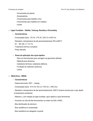 Processos de usinagem Prof. Dr. Eng. Rodrigo Lima Stoeterau
- Ferramentas de plainar
- Escareadores
- Ferramentas para trabalho a frio
- Ferramentas para trabalho em madeira
- outras.
➢ Ligas Fundidas – Stellite, Tantung, Rexalloy e Chromalloy
• Características
- Composição típica: 3% Fe, 17% W, 33% Cr e 44% Co
- Resistem a temperatura de até aproximadamente 700 a 800°C
- W  Mn, Mo, V, Ti e Ta
- Tratamento térmico complexo
- Preço elevado
• Áreas de aplicação dos aços-rápidos
- Raro em ferramentas para usinagem de geometria definida
- Material para abrasivos
- Isoladores térmicos, isoladores elétricos
- Fundição de materiais cerâmicos
- outros
➢ Metal Duro - WIDIA
• Características
- Desenvolvimento 1927 - Leipzig
- Composição típica: 81% W, 6% C e 13% Co – (WC-Co)
- Resistem a temperatura de até aproximadamente 1000°C (mesma dureza que o aço rápido
à temperatura ambiente)
- Maiores vc com relação as ligas fundidas, aços rápidos e aços ferramenta
- Aumento na vida útil das ferramentas na ordem de 200 a 400%
- Boa distribuição da estrutura
- Boa resistência à compressão
- Boa resistência ao desgaste a quente
 