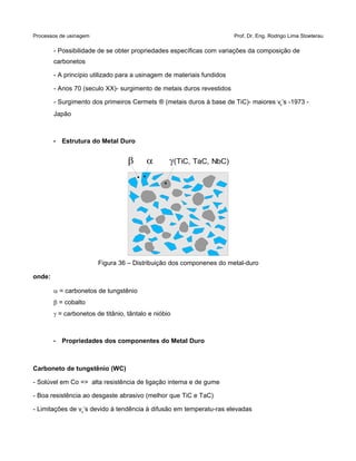 Processos de usinagem Prof. Dr. Eng. Rodrigo Lima Stoeterau
- Possibilidade de se obter propriedades específicas com variações da composição de
carbonetos
- A princípio utilizado para a usinagem de materiais fundidos
- Anos 70 (seculo XX)- surgimento de metais duros revestidos
- Surgimento dos primeiros Cermets ® (metais duros à base de TiC)- maiores vc’s -1973 -
Japão
• Estrutura do Metal Duro
Figura 36 – Distribuição dos componenes do metal-duro
onde:
a = carbonetos de tungstênio
b = cobalto
g = carbonetos de titânio, tântalo e nióbio
• Propriedades dos componentes do Metal Duro
Carboneto de tungstênio (WC)
- Solúvel em Co => alta resistência de ligação interna e de gume
- Boa resistência ao desgaste abrasivo (melhor que TiC e TaC)
- Limitações de vc’s devido à tendência à difusão em temperatu-ras elevadas
  (TiC, TaC, NbC)
 