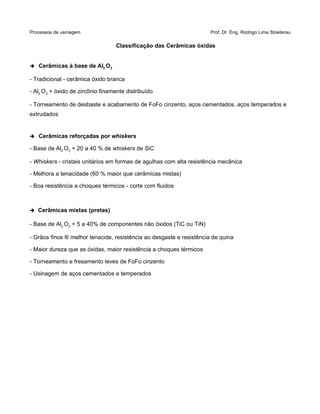 Processos de usinagem Prof. Dr. Eng. Rodrigo Lima Stoeterau
Classificação das Cerâmicas óxidas
➔ Cerâmicas à base de Al2 O3
- Tradicional - cerâmica óxido branca
- Al2 O3 + óxido de zircônio finamente distribuído
- Torneamento de desbaste e acabamento de FoFo cinzento, aços cementados, aços temperados e
extrudados
➔ Cerâmicas reforçadas por whiskers
- Base de Al2 O3 + 20 a 40 % de whiskers de SiC
- Whiskers - cristais unitários em formas de agulhas com alta resistência mecânica
- Melhora a tenacidade (60 % maior que cerâmicas mistas)
- Boa resistência a choques térmicos - corte com fluidos
➔ Cerâmicas mistas (pretas)
- Base de Al2 O3 + 5 a 40% de componentes não óxidos (TiC ou TiN)
- Grãos finos ® melhor tenacide, resistência ao desgaste e resistência de quina
- Maior dureza que as óxidas, maior resistência a choques térmicos
- Torneamento e fresamento leves de FoFo cinzento
- Usinagem de aços cementados e temperados
 