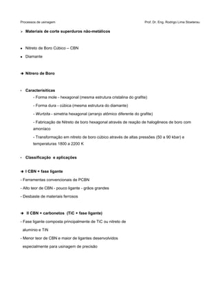 Processos de usinagem Prof. Dr. Eng. Rodrigo Lima Stoeterau
➢ Materiais de corte superduros não-metálicos
 Nitreto de Boro Cúbico – CBN
 Diamante
➔ Nitrero de Boro
• Caracterísiticas
- Forma mole - hexagonal (mesma estrutura cristalina do grafite)
- Forma dura - cúbica (mesma estrutura do diamante)
- Wurtzita - simetria hexagonal (arranjo atômico diferente do grafite)
- Fabricação de Nitreto de boro hexagonal através de reação de halogêneos de boro com
amoníaco
- Transformação em nitreto de boro cúbico através de altas pressões (50 a 90 kbar) e
temperaturas 1800 a 2200 K
• Classificação e aplicações
➔ I CBN + fase ligante
- Ferramentas convencionais de PCBN
- Alto teor de CBN - pouco ligante - grãos grandes
- Desbaste de materiais ferrosos
➔ II CBN + carbonetos (TiC + fase ligante)
- Fase ligante composta principalmente de TiC ou nitreto de
alumínio e TiN
- Menor teor de CBN e maior de ligantes desenvolvidos
especialmente para usinagem de precisão
 