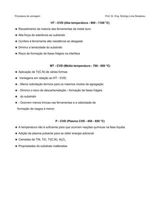 Processos de usinagem Prof. Dr. Eng. Rodrigo Lima Stoeterau
HT - CVD (Alta temperatura - 900 - 1100 °C)
➔ Revestimento da maioria das ferramentas de metal duro
➔ Alta força de aderência ao substrato
➔ Confere à ferramenta alta resistência ao desgaste
➔ Diminui a tenacidade do substrato
➔ Risco de formação de fases frágeis na interface
MT - CVD (Média temperatura - 700 - 900 °C)
➔ Aplicação de Ti(C,N) de várias formas
➔ Vantagens em relação ao HT - CVD:
➔ - Menor solicitação térmica para os mesmos modos de agregação
➔ - Diminui o risco de descarbonetação - formação de fases frágeis
➔ do substrato
➔ - Ocorrem menos trincas nas ferramentas e a velocidade de
formação de rasgos é menor
P - CVD (Plasma CVD - 450 - 650 °C)
➔ A temperatura não é suficiente para que ocorram reações químicas na fase líquida
➔ Adição de plasma pulsante para se obter energia adicional
➔ Camadas de TiN, TiC, Ti(C,N), Al2O3
➔ Propriedades do substrato inalteradas
 