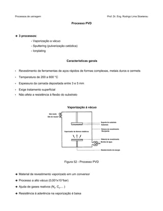 Processos de usinagem Prof. Dr. Eng. Rodrigo Lima Stoeterau
Processo PVD
➔ 3 processos:
- Vaporização a vácuo
- Sputtering (pulverização catódica)
- Ionplating
Características gerais
• Revestimento de ferramentas de aços rápidos de formas complexas, metais duros e cermets
• Temperatura de 200 a 600 °C
• Espessura da camada depositada entre 3 e 5 mm
• Exige tratamento superficial
• Não afeta a resistência à flexão do substrato
Vaporização à vácuo
Figura 52 - Processo PVD
➔ Material de revestimento vaporizado em um conversor
➔ Processo a alto vácuo (0,001x10-5
bar)
➔ Ajuda de gases reativos (N2, C2,... )
➔ Resistência à aderência na vaporização é baixa
 
